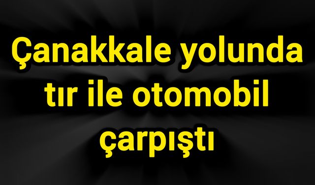 Çanakkale yolunda tır ile otomobil çarpıştı