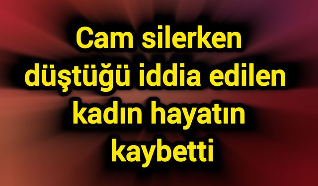 Cam silerken düştüğü iddia edilen kadın hayatını kaybetti
