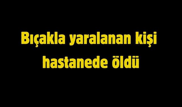 Bıçakla yaralanan kişi hastanede öldü