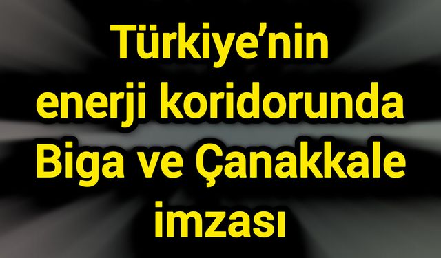 Türkiye’nin enerji koridorunda Biga ve Çanakkale imzası