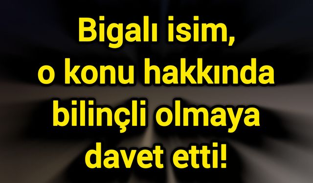 Bigalı isim, o konu hakkında bilinçli olmaya davet etti!