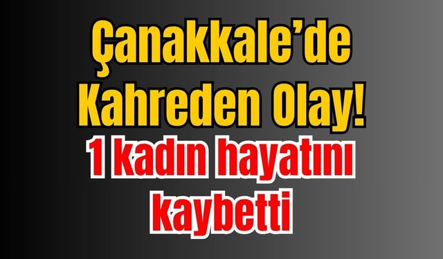 Çanakkale’de Kahreden Olay! 1 kadın hayatını kaybetti
