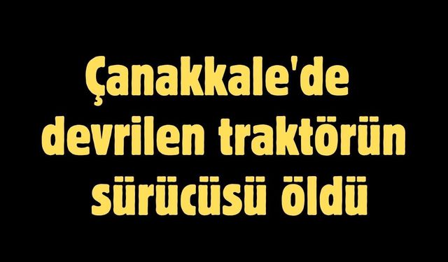 Çanakkale'de devrilen traktörün sürücüsü öldü