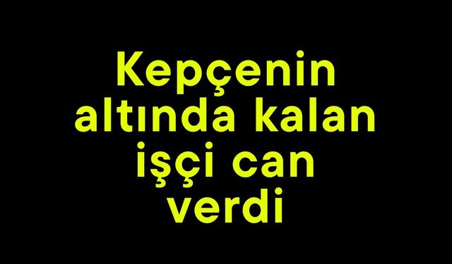 Kepçenin altında kalan işçi can verdi