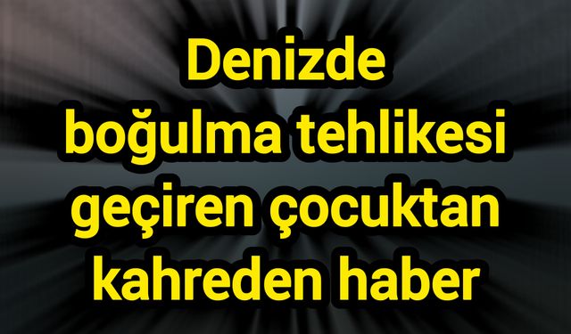 Denizde boğulma tehlikesi geçiren çocuktan kahreden haber