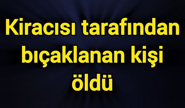 Kiracısı tarafından bıçaklanan kişi öldü