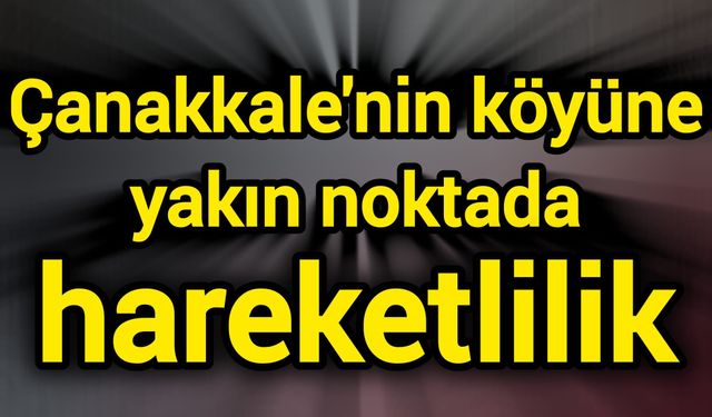 Çanakkale'nin köyüne yakın noktada hareketlilik
