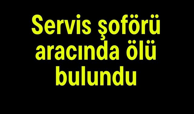 Servis şoförü aracında ölü bulundu