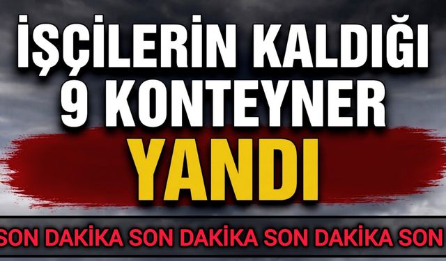 İşçilerin kaldığı 9 konteyner yandı