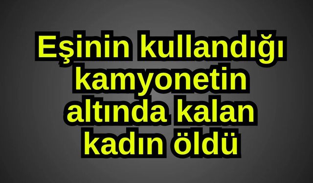 Eşinin kullandığı kamyonetin altında kalan kadın öldü