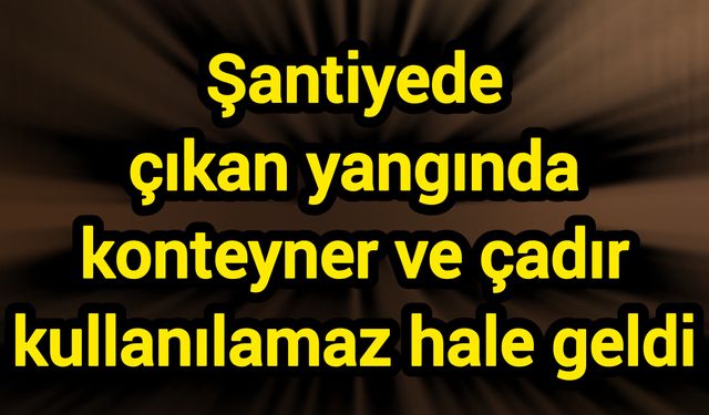 Şantiyede çıkan yangında konteyner ve çadır kullanılamaz hale geldi