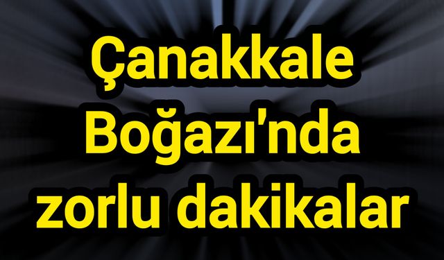 Çanakkale Boğazı'nda zorlu dakikalar
