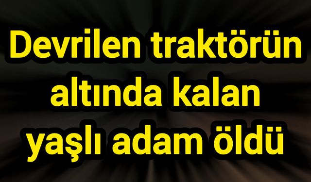 Devrilen traktörün altında kalan yaşlı adam öldü