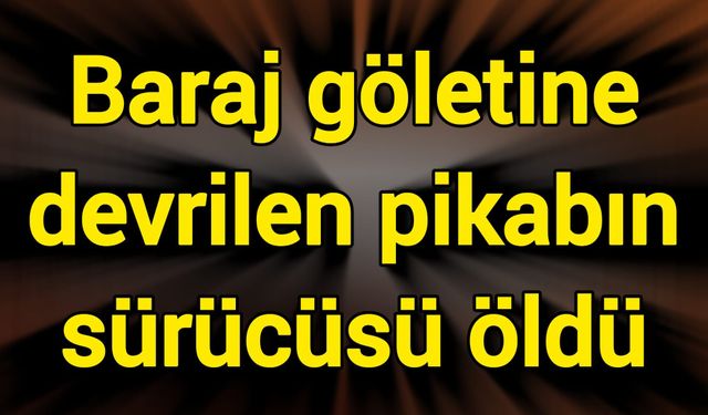 Baraj göletine devrilen pikabın sürücüsü öldü