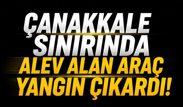 Çanakkale Sınırında Alev Alan Araç Yangın Çıkardı!