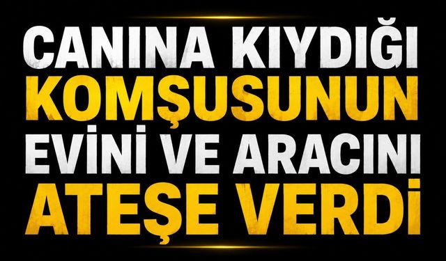 Canına kıydığı komşusunun evini ve aracını ateşe verdi