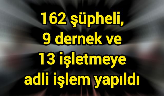162 şüpheli, 9 dernek ve 13 işletmeye adli işlem yapıldı