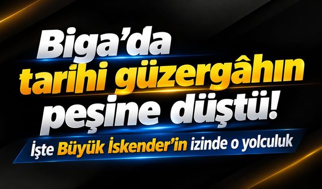 Biga’da tarihi güzergâhın peşine düştü! İşte Büyük İskender’in izinde o yolculuk