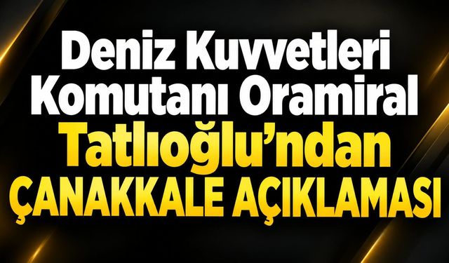 Deniz Kuvvetleri Komutanı Oramiral Tatlıoğlu’ndan Çanakkale açıklaması