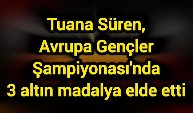Tuana Süren, Avrupa Gençler Şampiyonası'nda 3 altın madalya elde etti