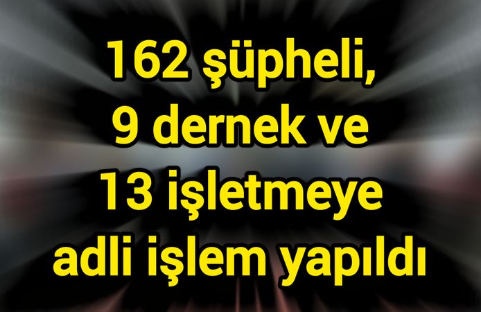 162 şüpheli, 9 dernek ve 13 işletmeye adli işlem yapıldı