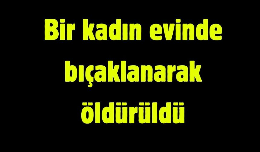 Bir kadın evinde bıçaklanarak öldürüldü