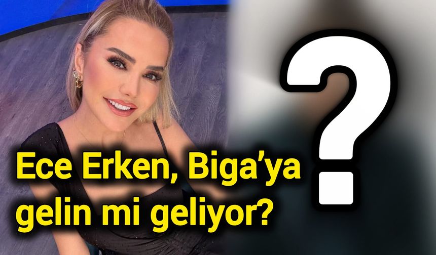 Ece Erken, Çanakkale Biga’ya gelin mi geliyor?