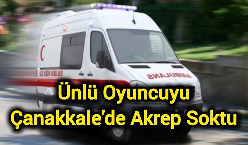 Ünlü oyuncuyu Çanakkale’de akrep soktu