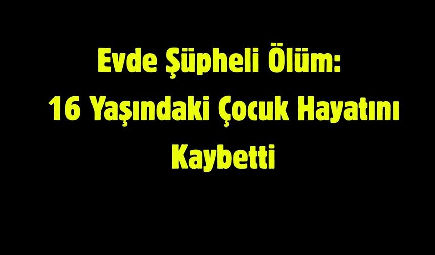Evde Şüpheli Ölüm: 16 Yaşındaki Çocuk Hayatını Kaybetti
