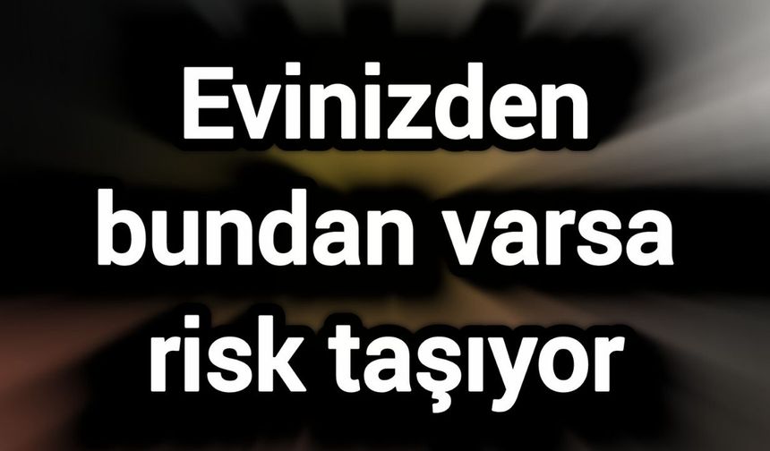 Evinizden bundan varsa o riski taşıyor