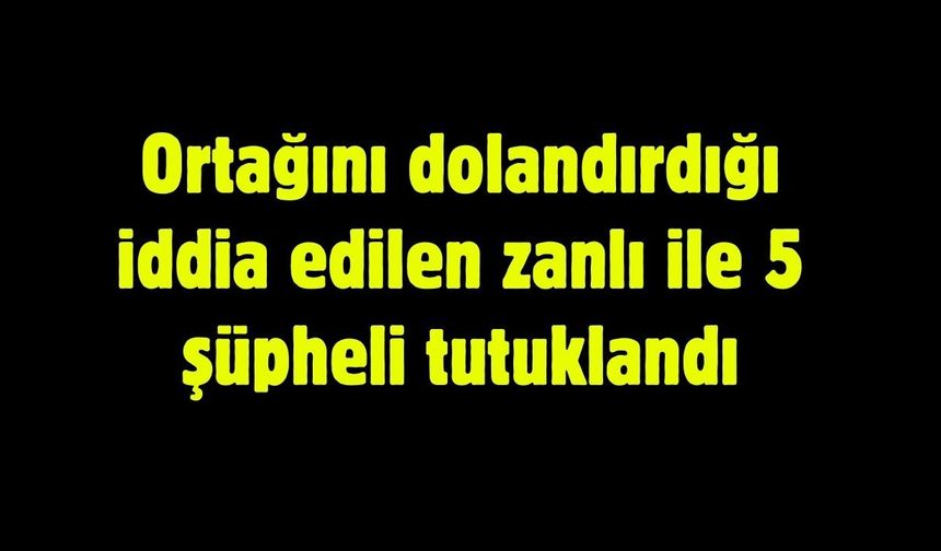 Ortağını dolandırdığı iddia edilen zanlı ile 5 şüpheli tutuklandı