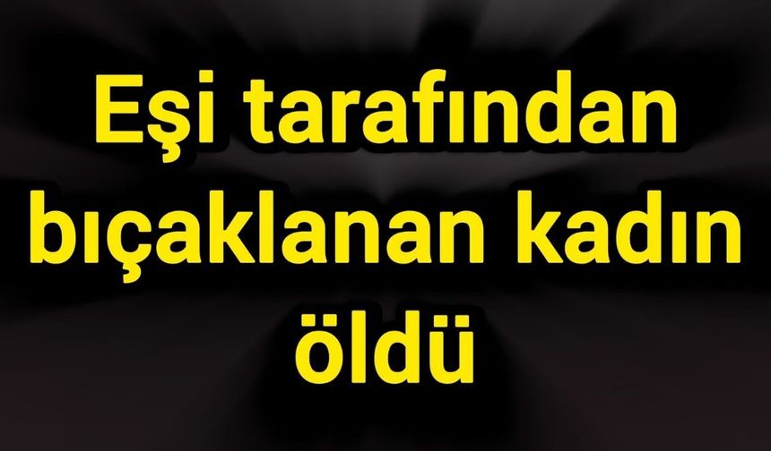 Eşi tarafından bıçaklanan kadın öldü