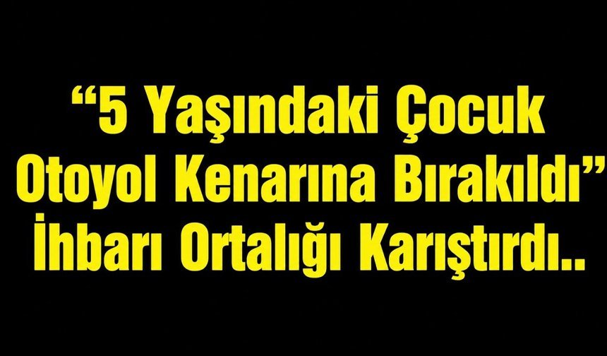 “5 Yaşındaki Çocuk Otoyol Kenarına Bırakıldı” İhbarı Ortalığı Karıştırdı
