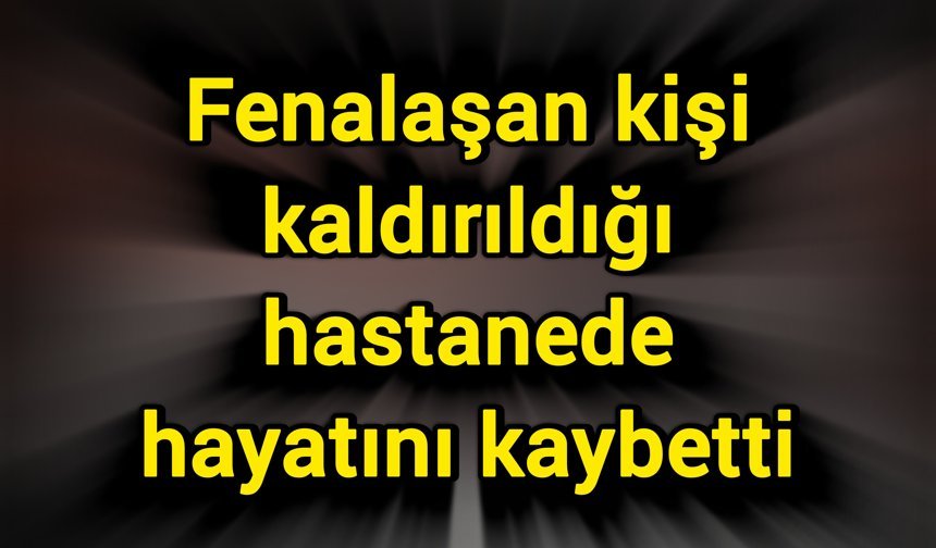 Fenalaşan kişi kaldırıldığı hastanede hayatını kaybetti