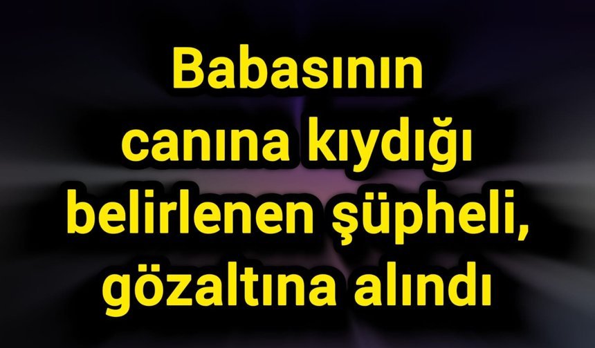 Babasının canına kıydığı belirlenen şüpheli, gözaltına alındı