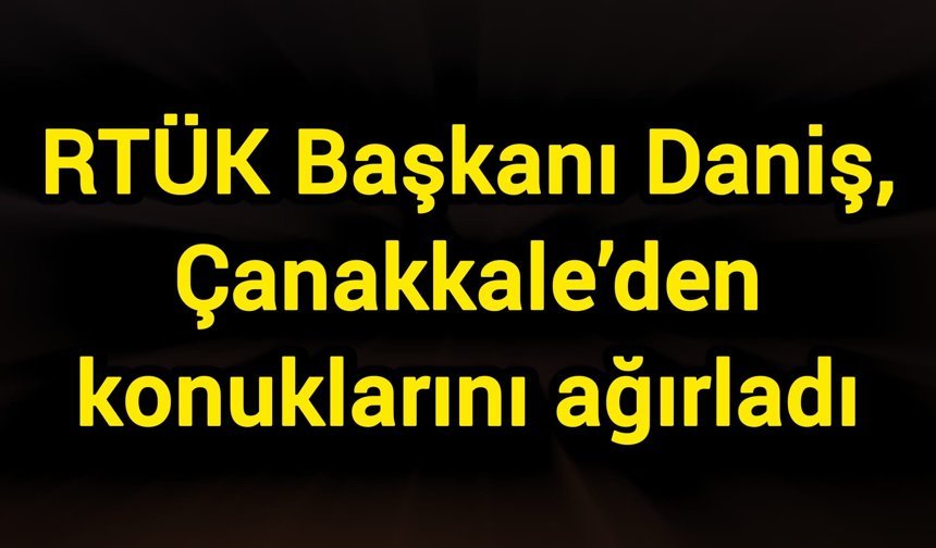 RTÜK Başkanı Daniş, Çanakkale’den konuklarını ağırladı