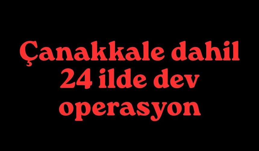 Çanakkale dahil 24 ilde dev operasyon