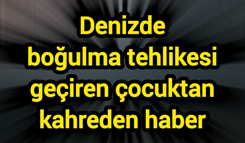 Denizde boğulma tehlikesi geçiren çocuktan kahreden haber