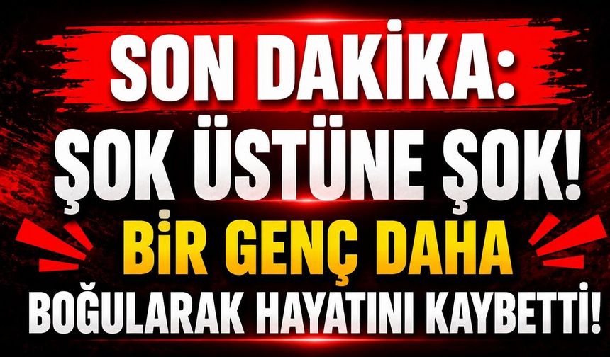 SON DAKİKA: Şok Üstüne Şok! Bir Genç Daha Boğularak Hayatını Kaybetti