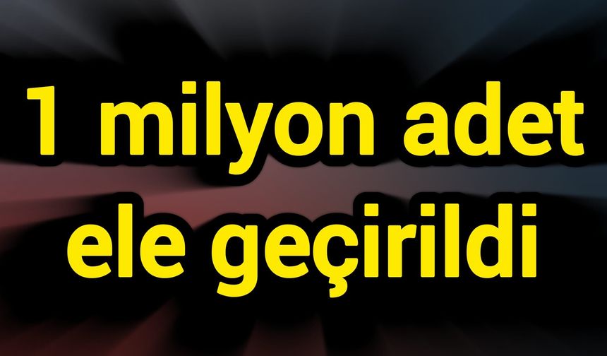 1 milyon adet ele geçirildi