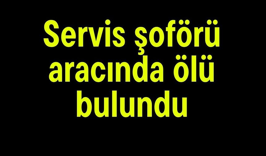 Servis şoförü aracında ölü bulundu