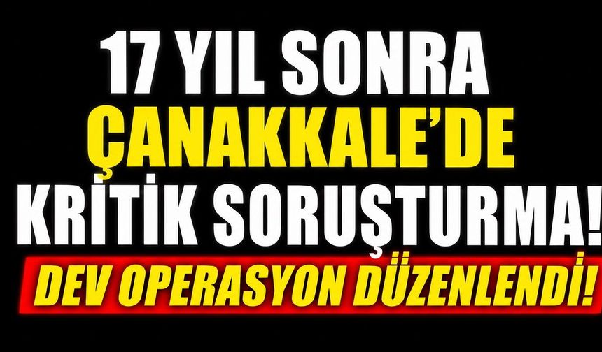 17 Yıl Sonra Çanakkale'de Kritik Soruşturma! Dev Operasyon Düzenlendi