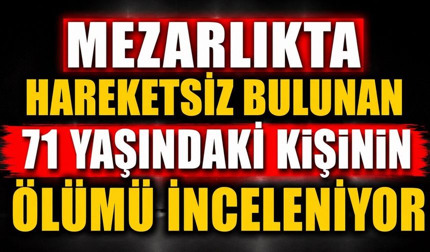 Mezarlıkta Hareketsiz Bulunan 71 Yaşındaki Kişinin Ölümü İnceleniyor
