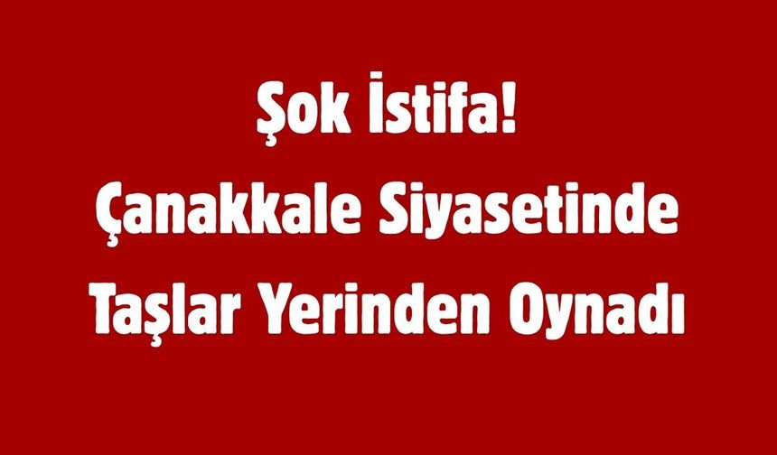 Şok İstifa! Çanakkale Siyasetinde Taşlar Yerinden Oynadı