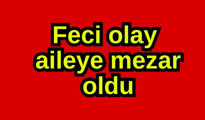 Feci olay aileye mezar oldu