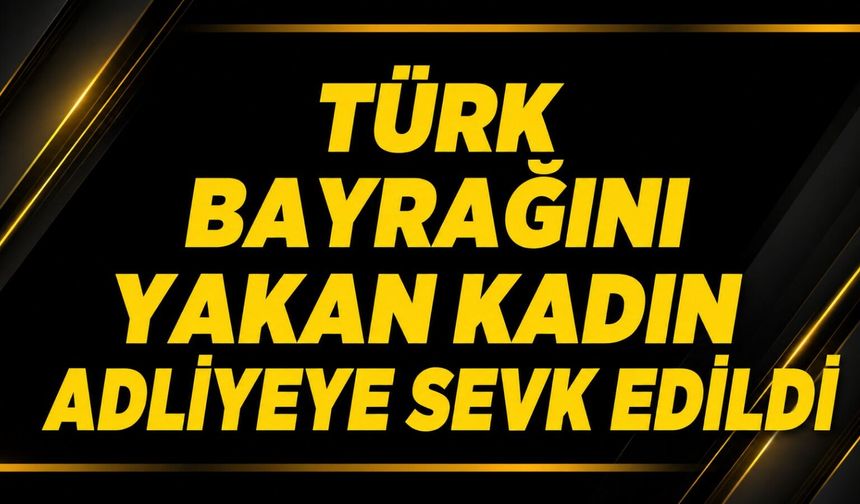 Türk bayrağını yakan kadın adliyeye sevk edildi