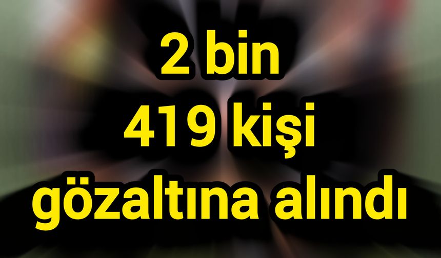 Son Dakika: 2 bin 419 kişi gözaltına alındı