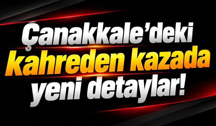 Çanakkale’deki kahreden kazada yeni detaylar!