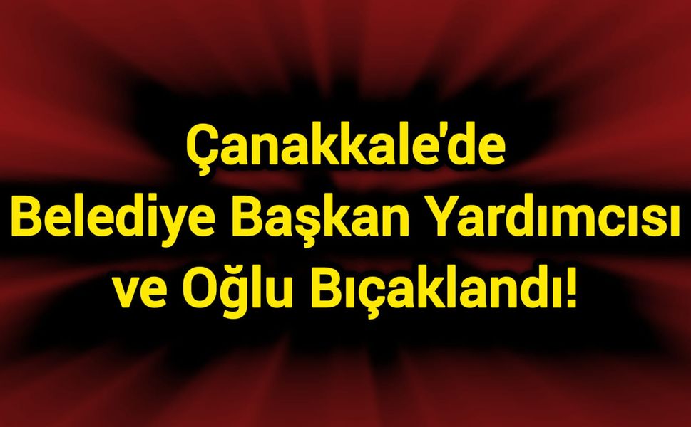 Çanakkale'de Belediye Başkan Yardımcısı ve oğlu bıçaklandı!