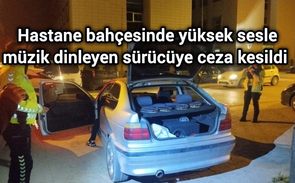 Hastane bahçesinde yüksek sesle müzik dinleyen sürücüye para cezası uygulandı